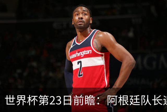 世界杯第23日前瞻：阿根廷队长迎历史之夜 卫冕冠军PK大黑马