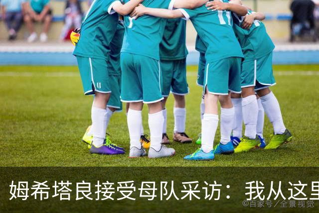 姆希塔良接受母队采访：我从这里出发一路走到加盟国米，我很自豪